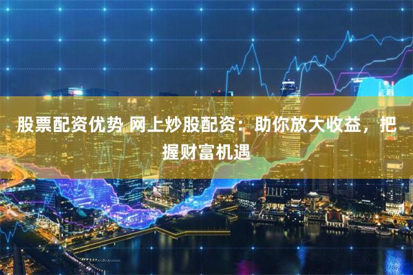 股票配资优势 网上炒股配资：助你放大收益，把握财富机遇
