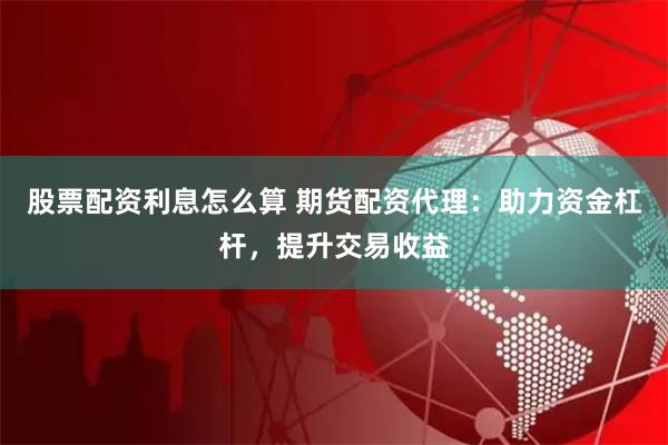 股票配资利息怎么算 期货配资代理：助力资金杠杆，提升交易收益