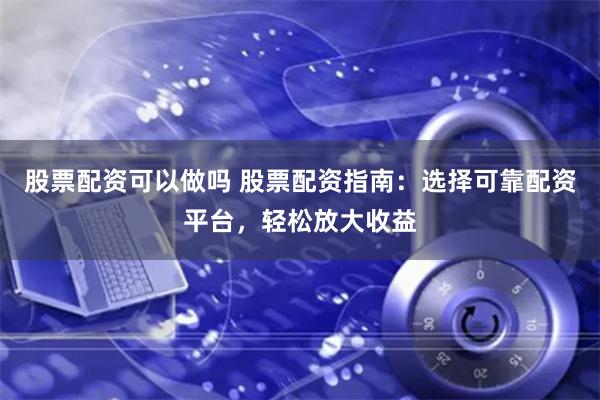 股票配资可以做吗 股票配资指南：选择可靠配资平台，轻松放大收益