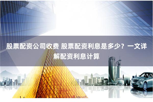 股票配资公司收费 股票配资利息是多少？一文详解配资利息计算