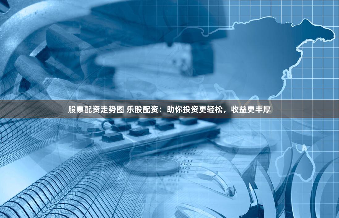 股票配资走势图 乐股配资：助你投资更轻松，收益更丰厚